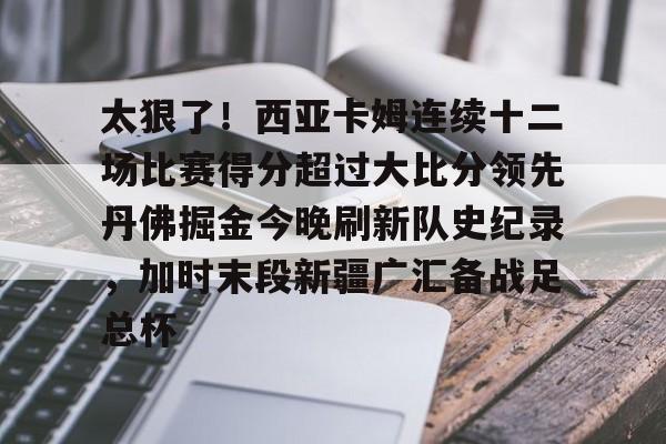 lol竞猜-关于太狠了！西亚卡姆连续十二场比赛得分超过大比分领先丹佛掘金今晚刷新队史纪录，加时末段新疆广汇备战足总杯的信息