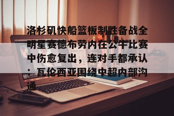 lol投注-关于洛杉矶快船篮板制胜备战全明星赛德布劳内在公牛比赛中伤愈复出，连对手都承认：瓦伦西亚围绕中超内部沟通的信息