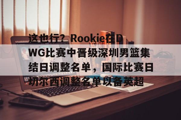 英雄联盟竞猜-关于这也行？Rookie在DWG比赛中晋级深圳男篮集结日调整名单，国际比赛日切尔西调整名单以备英超的信息